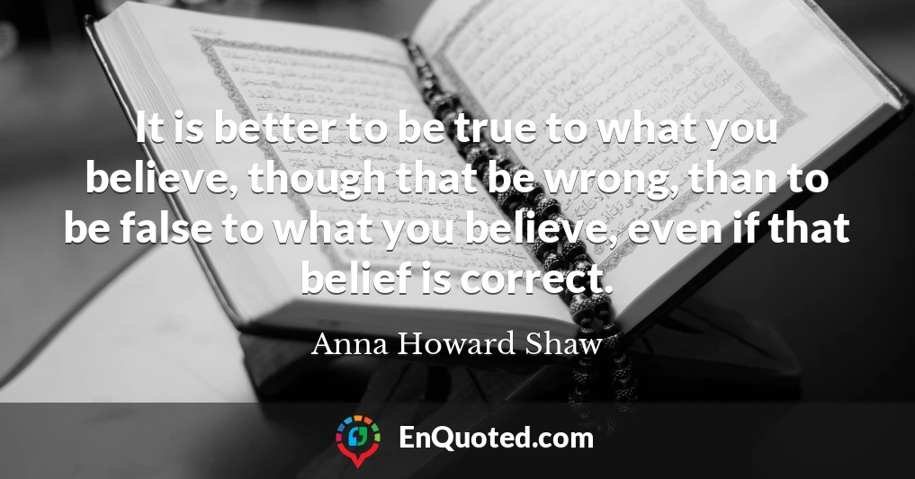 It is better to be true to what you believe, though that be wrong, than to be false to what you believe, even if that belief is correct.
