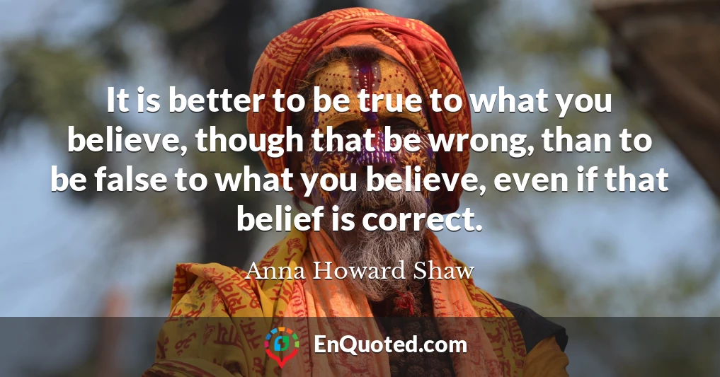 It is better to be true to what you believe, though that be wrong, than to be false to what you believe, even if that belief is correct.