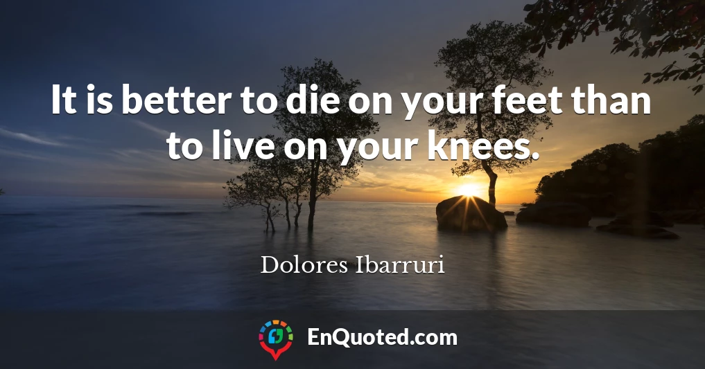 It is better to die on your feet than to live on your knees.