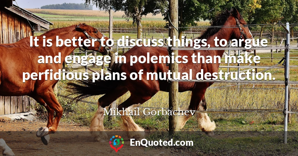 It is better to discuss things, to argue and engage in polemics than make perfidious plans of mutual destruction.