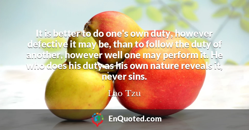 It is better to do one's own duty, however defective it may be, than to follow the duty of another, however well one may perform it. He who does his duty as his own nature reveals it, never sins.