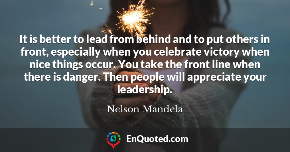 It is better to lead from behind and to put others in front, especially when you celebrate victory when nice things occur. You take the front line when there is danger. Then people will appreciate your leadership.