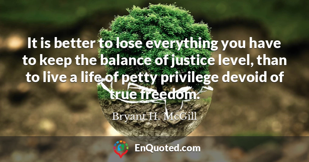 It is better to lose everything you have to keep the balance of justice level, than to live a life of petty privilege devoid of true freedom.