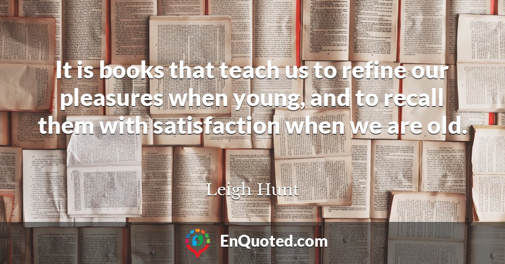 It is books that teach us to refine our pleasures when young, and to recall them with satisfaction when we are old.