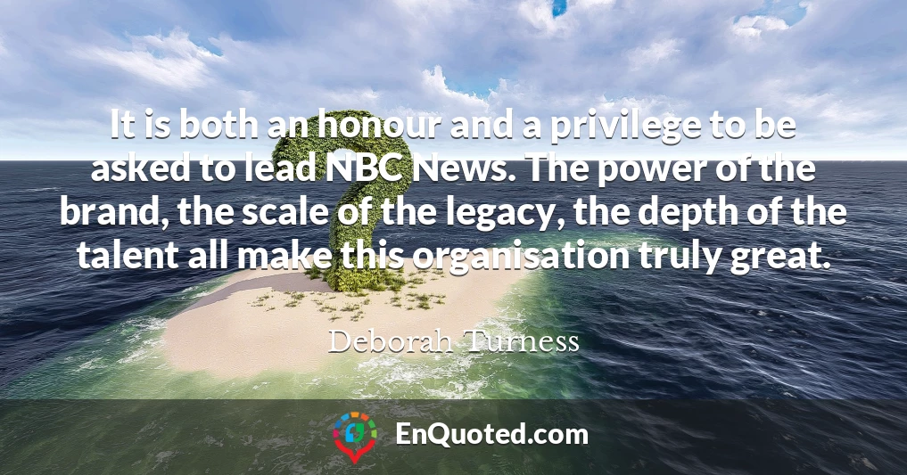 It is both an honour and a privilege to be asked to lead NBC News. The power of the brand, the scale of the legacy, the depth of the talent all make this organisation truly great.