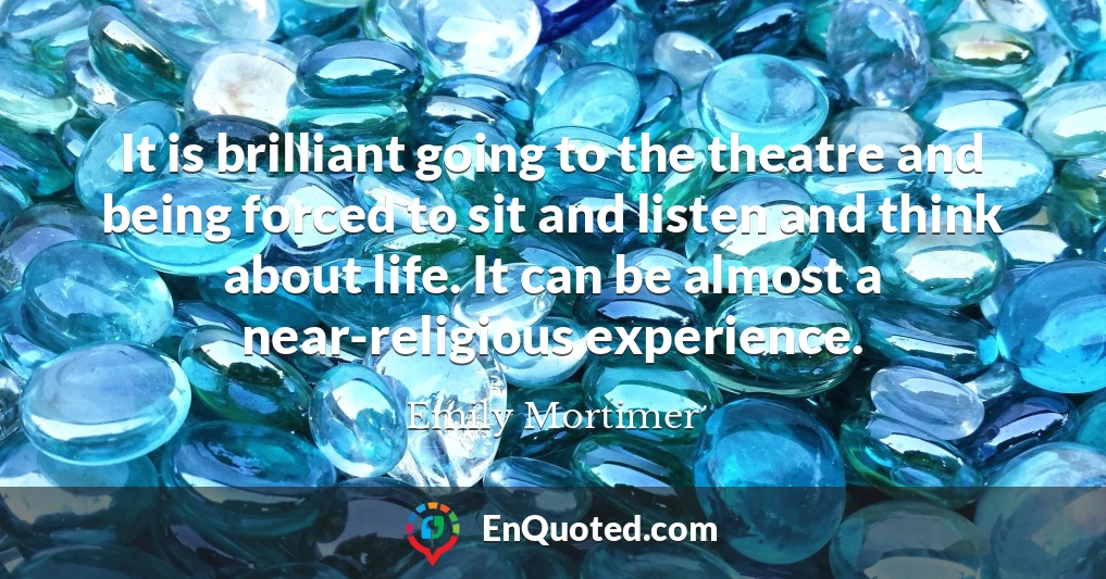 It is brilliant going to the theatre and being forced to sit and listen and think about life. It can be almost a near-religious experience.