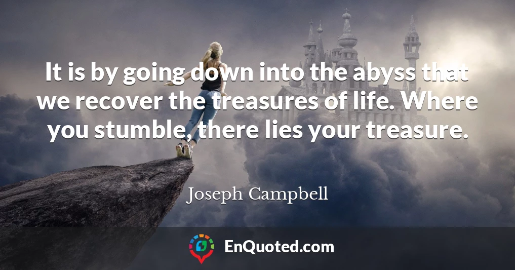 It is by going down into the abyss that we recover the treasures of life. Where you stumble, there lies your treasure.