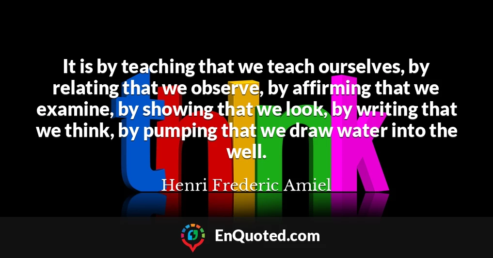 It is by teaching that we teach ourselves, by relating that we observe, by affirming that we examine, by showing that we look, by writing that we think, by pumping that we draw water into the well.