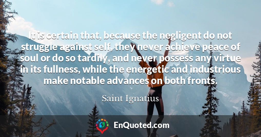 It is certain that, because the negligent do not struggle against self, they never achieve peace of soul or do so tardily, and never possess any virtue in its fullness, while the energetic and industrious make notable advances on both fronts.