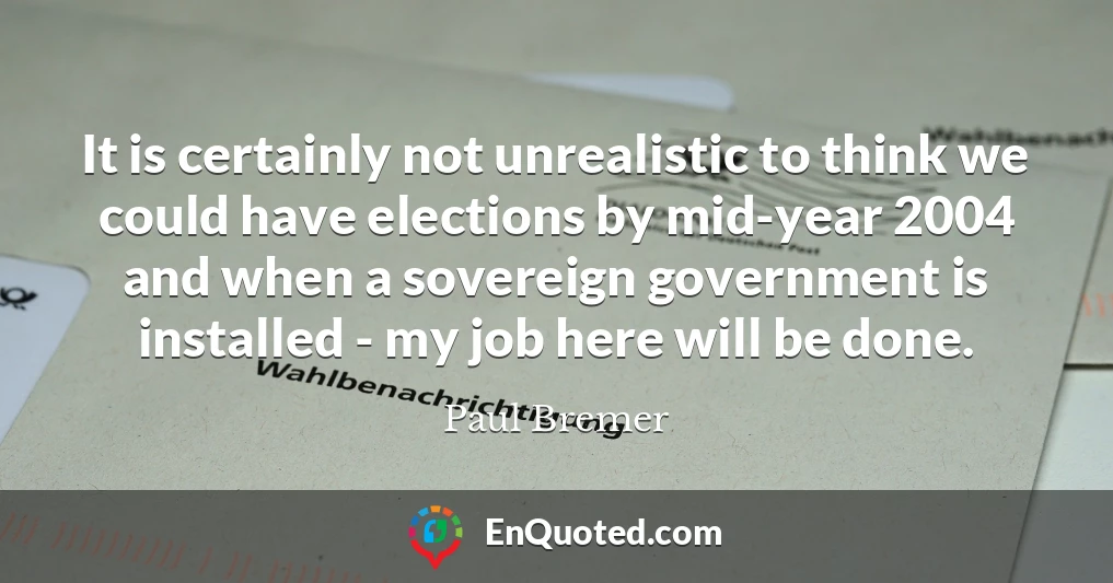 It is certainly not unrealistic to think we could have elections by mid-year 2004 and when a sovereign government is installed - my job here will be done.