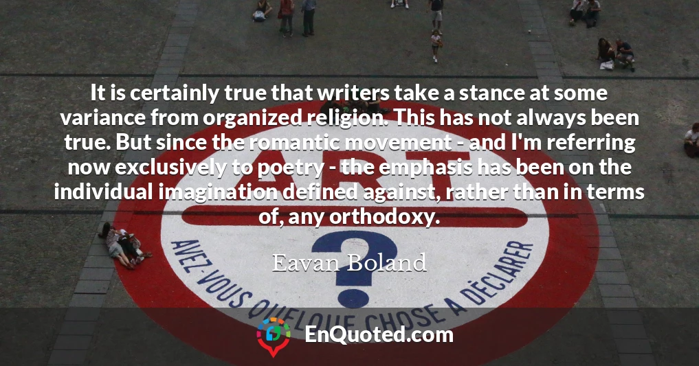 It is certainly true that writers take a stance at some variance from organized religion. This has not always been true. But since the romantic movement - and I'm referring now exclusively to poetry - the emphasis has been on the individual imagination defined against, rather than in terms of, any orthodoxy.