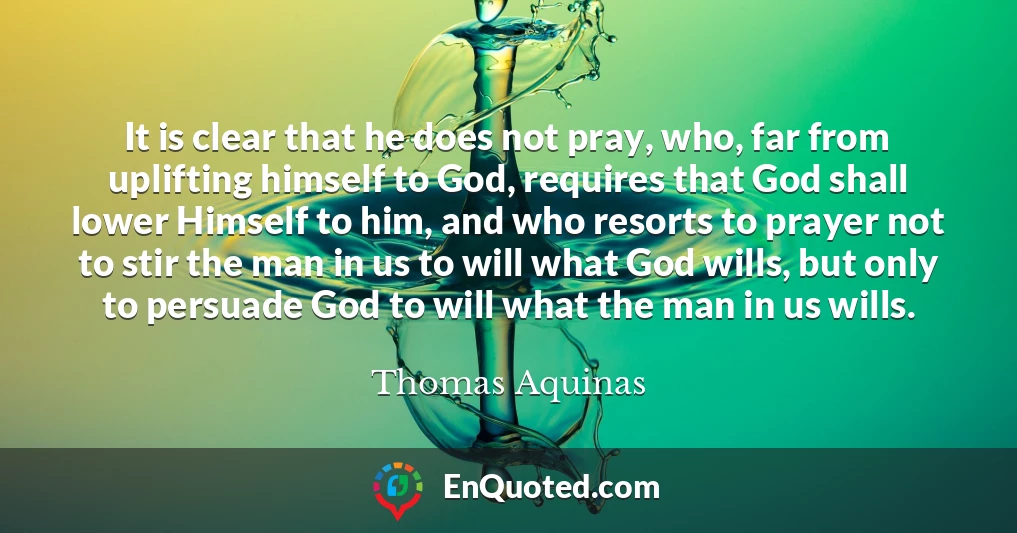 It is clear that he does not pray, who, far from uplifting himself to God, requires that God shall lower Himself to him, and who resorts to prayer not to stir the man in us to will what God wills, but only to persuade God to will what the man in us wills.
