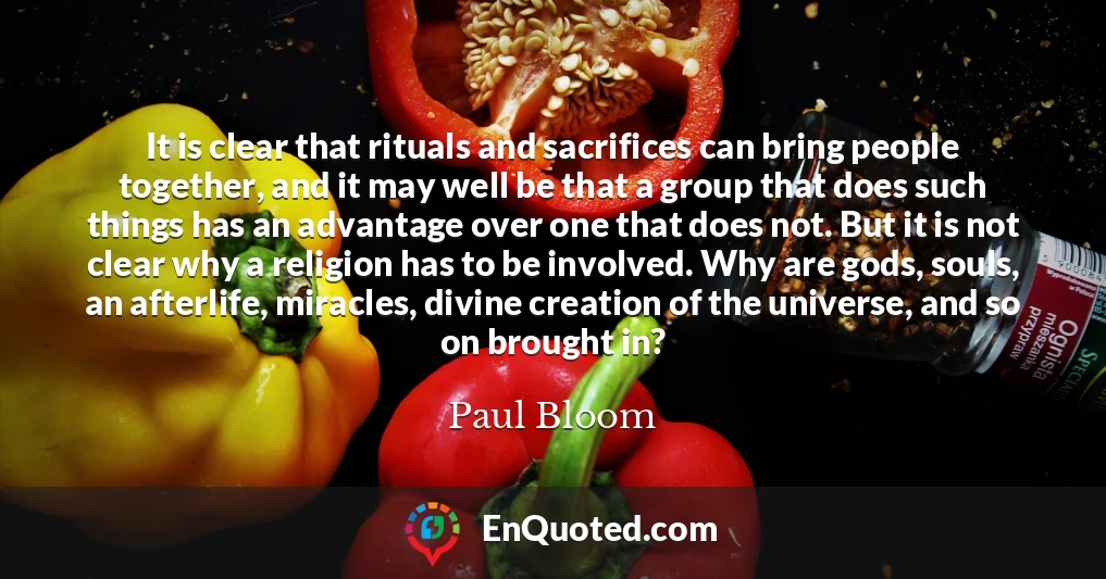 It is clear that rituals and sacrifices can bring people together, and it may well be that a group that does such things has an advantage over one that does not. But it is not clear why a religion has to be involved. Why are gods, souls, an afterlife, miracles, divine creation of the universe, and so on brought in?