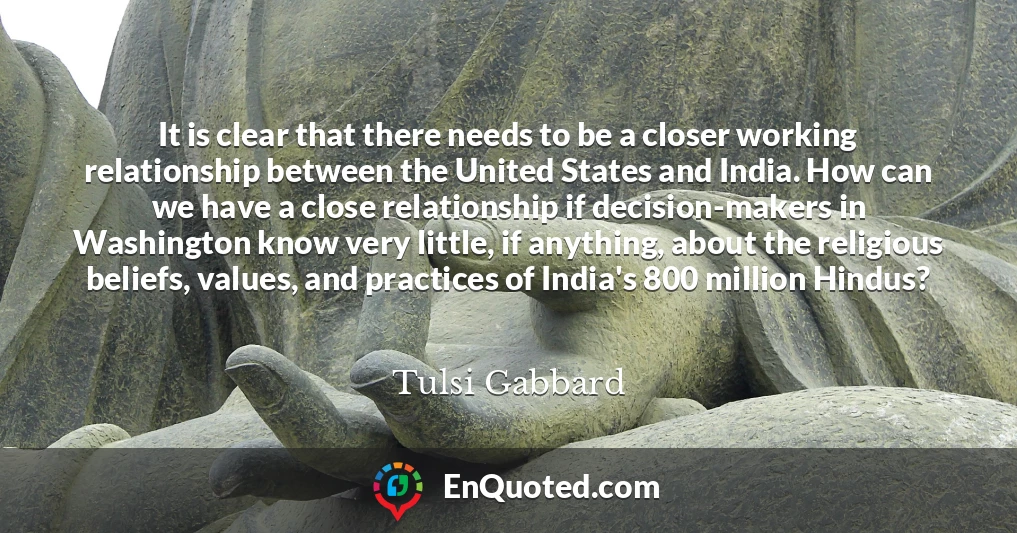 It is clear that there needs to be a closer working relationship between the United States and India. How can we have a close relationship if decision-makers in Washington know very little, if anything, about the religious beliefs, values, and practices of India's 800 million Hindus?