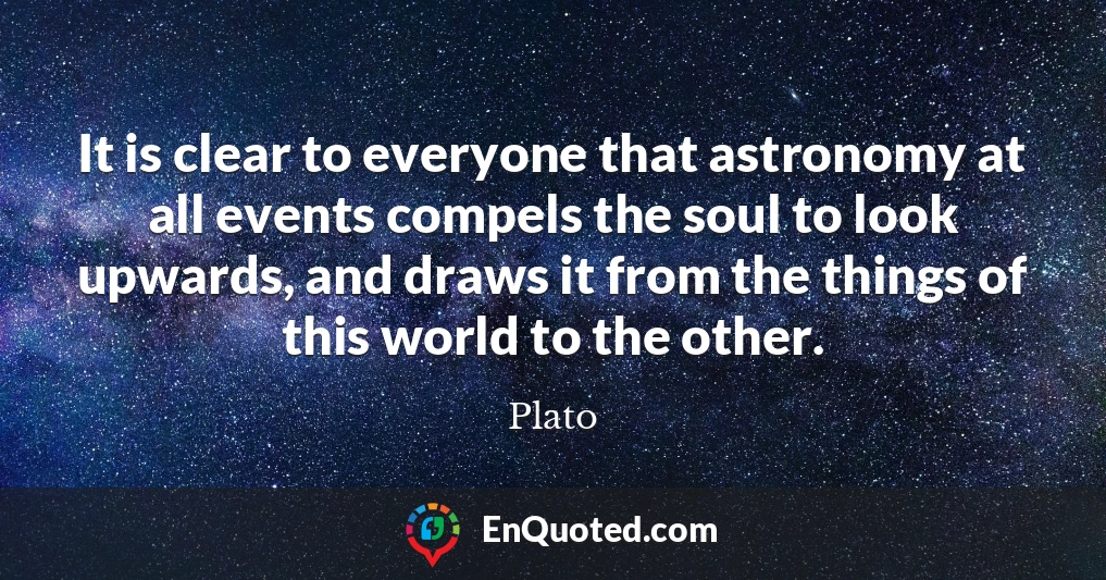 It is clear to everyone that astronomy at all events compels the soul to look upwards, and draws it from the things of this world to the other.