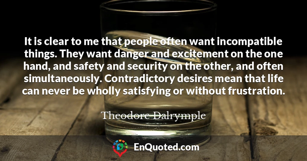 It is clear to me that people often want incompatible things. They want danger and excitement on the one hand, and safety and security on the other, and often simultaneously. Contradictory desires mean that life can never be wholly satisfying or without frustration.