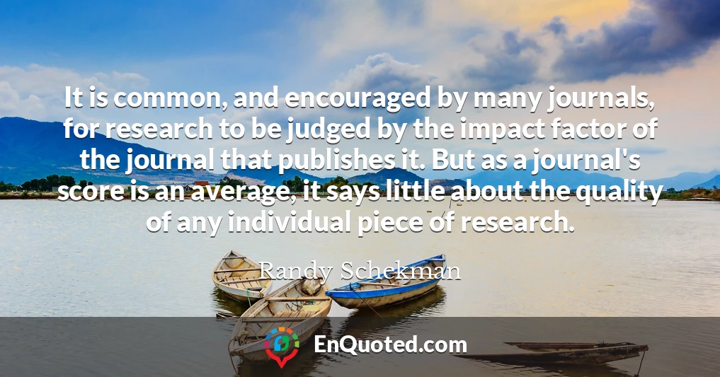 It is common, and encouraged by many journals, for research to be judged by the impact factor of the journal that publishes it. But as a journal's score is an average, it says little about the quality of any individual piece of research.