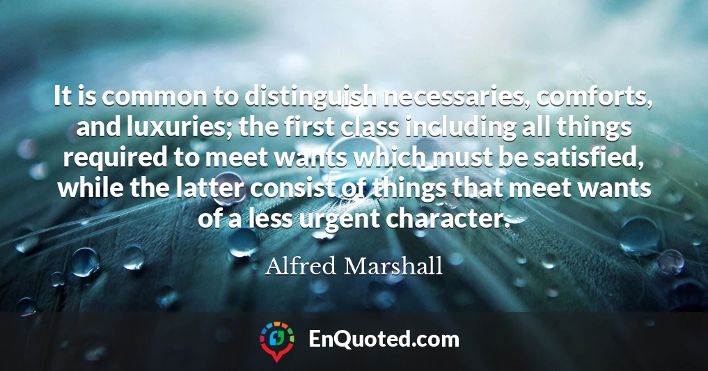 It is common to distinguish necessaries, comforts, and luxuries; the first class including all things required to meet wants which must be satisfied, while the latter consist of things that meet wants of a less urgent character.