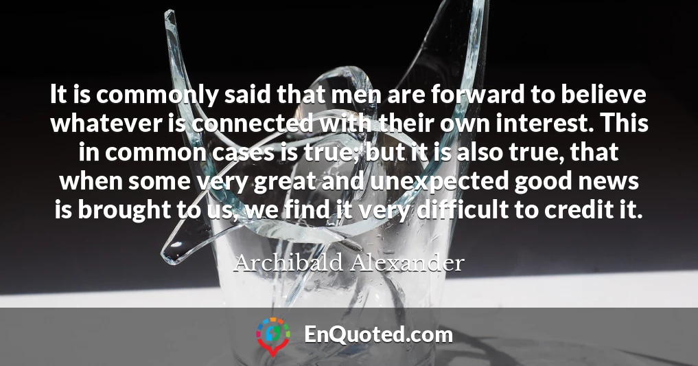 It is commonly said that men are forward to believe whatever is connected with their own interest. This in common cases is true; but it is also true, that when some very great and unexpected good news is brought to us, we find it very difficult to credit it.