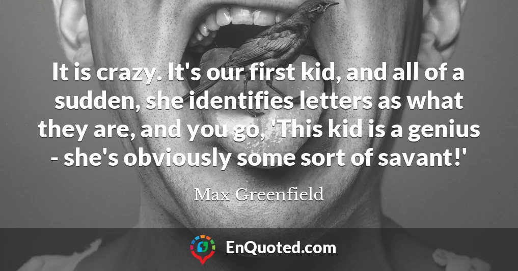 It is crazy. It's our first kid, and all of a sudden, she identifies letters as what they are, and you go, 'This kid is a genius - she's obviously some sort of savant!'