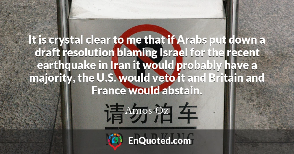 It is crystal clear to me that if Arabs put down a draft resolution blaming Israel for the recent earthquake in Iran it would probably have a majority, the U.S. would veto it and Britain and France would abstain.