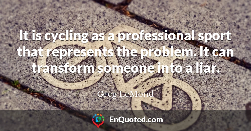 It is cycling as a professional sport that represents the problem. It can transform someone into a liar.