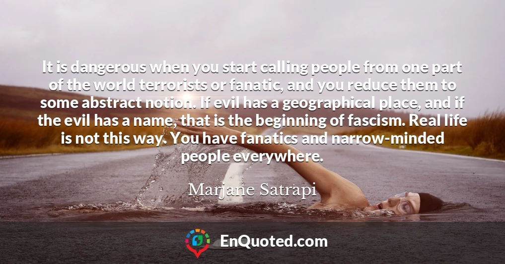 It is dangerous when you start calling people from one part of the world terrorists or fanatic, and you reduce them to some abstract notion. If evil has a geographical place, and if the evil has a name, that is the beginning of fascism. Real life is not this way. You have fanatics and narrow-minded people everywhere.