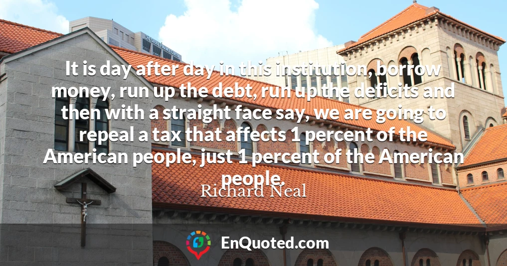 It is day after day in this institution, borrow money, run up the debt, run up the deficits and then with a straight face say, we are going to repeal a tax that affects 1 percent of the American people, just 1 percent of the American people.
