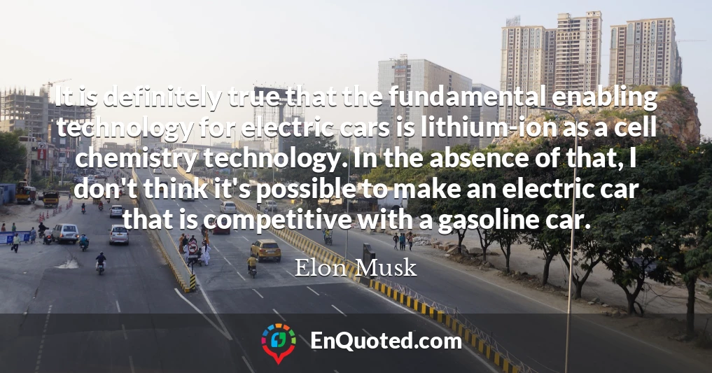 It is definitely true that the fundamental enabling technology for electric cars is lithium-ion as a cell chemistry technology. In the absence of that, I don't think it's possible to make an electric car that is competitive with a gasoline car.