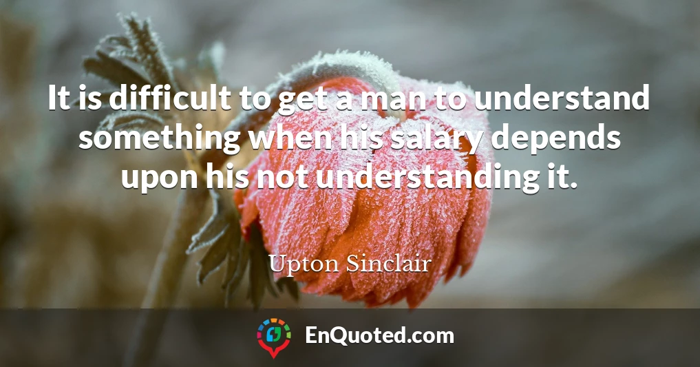 It is difficult to get a man to understand something when his salary depends upon his not understanding it.