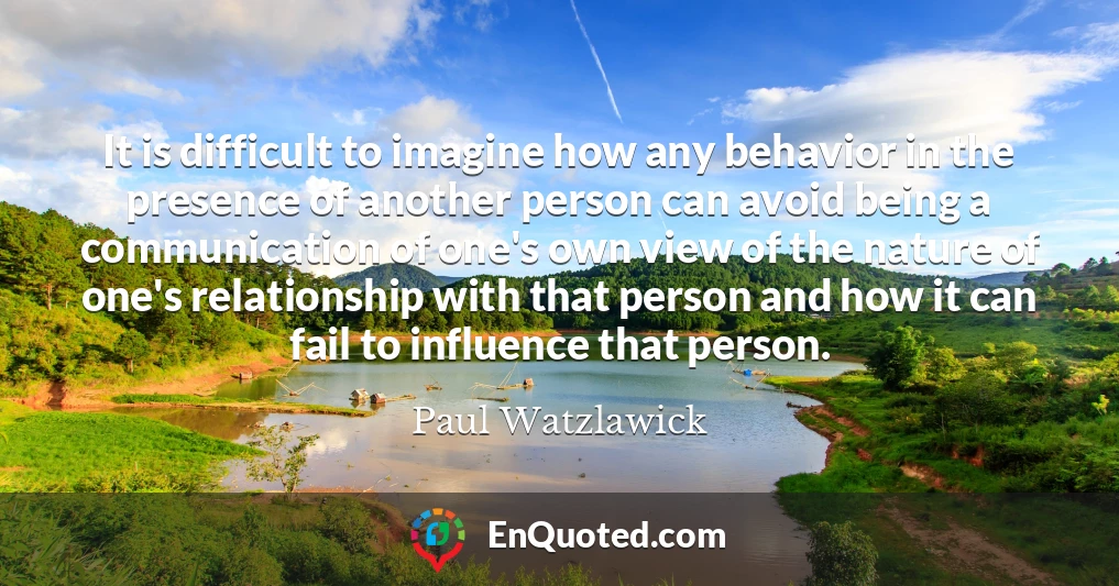 It is difficult to imagine how any behavior in the presence of another person can avoid being a communication of one's own view of the nature of one's relationship with that person and how it can fail to influence that person.