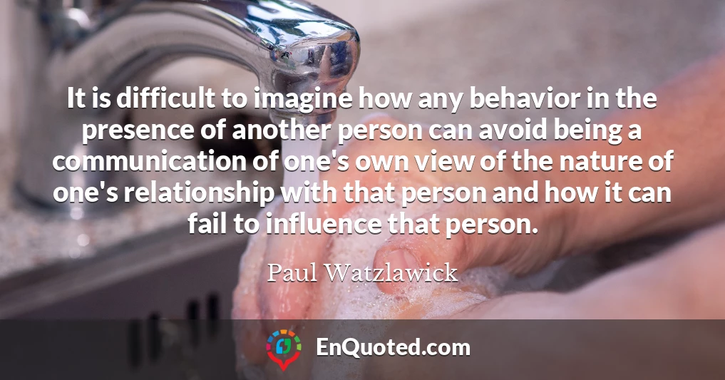 It is difficult to imagine how any behavior in the presence of another person can avoid being a communication of one's own view of the nature of one's relationship with that person and how it can fail to influence that person.