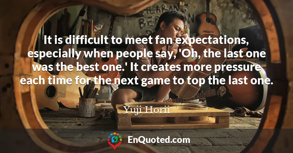 It is difficult to meet fan expectations, especially when people say, 'Oh, the last one was the best one.' It creates more pressure each time for the next game to top the last one.