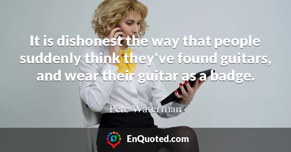 It is dishonest the way that people suddenly think they've found guitars, and wear their guitar as a badge.
