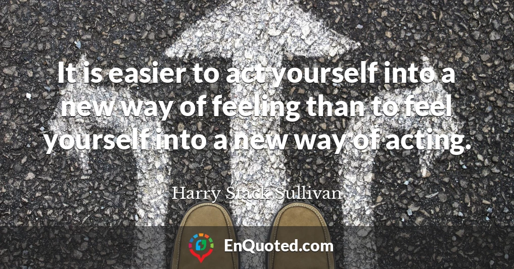 It is easier to act yourself into a new way of feeling than to feel yourself into a new way of acting.
