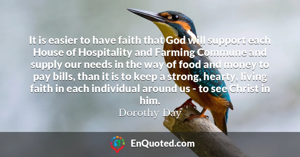 It is easier to have faith that God will support each House of Hospitality and Farming Commune and supply our needs in the way of food and money to pay bills, than it is to keep a strong, hearty, living faith in each individual around us - to see Christ in him.