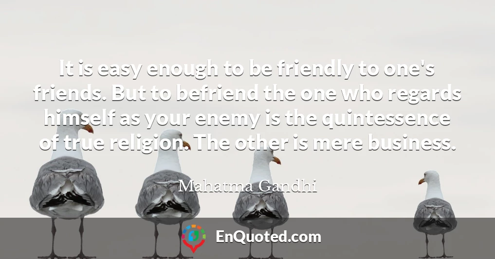 It is easy enough to be friendly to one's friends. But to befriend the one who regards himself as your enemy is the quintessence of true religion. The other is mere business.