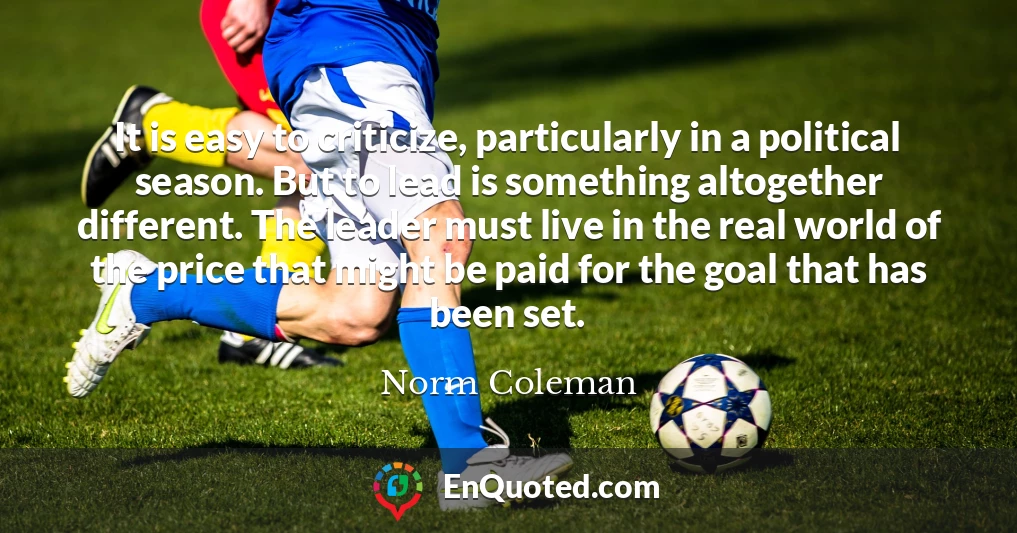 It is easy to criticize, particularly in a political season. But to lead is something altogether different. The leader must live in the real world of the price that might be paid for the goal that has been set.