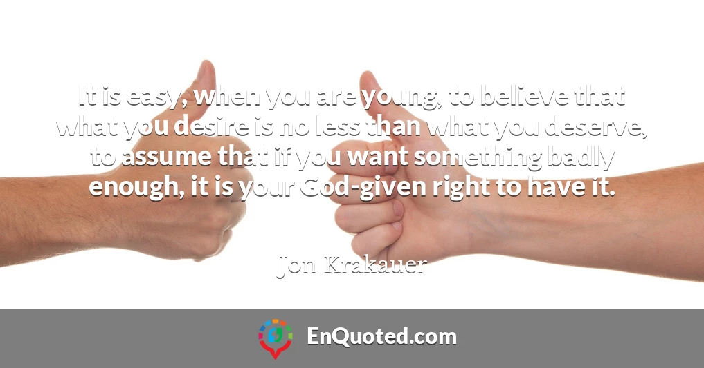 It is easy, when you are young, to believe that what you desire is no less than what you deserve, to assume that if you want something badly enough, it is your God-given right to have it.