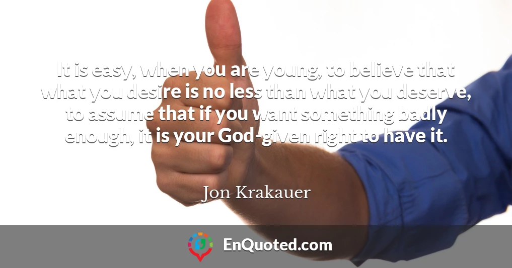 It is easy, when you are young, to believe that what you desire is no less than what you deserve, to assume that if you want something badly enough, it is your God-given right to have it.