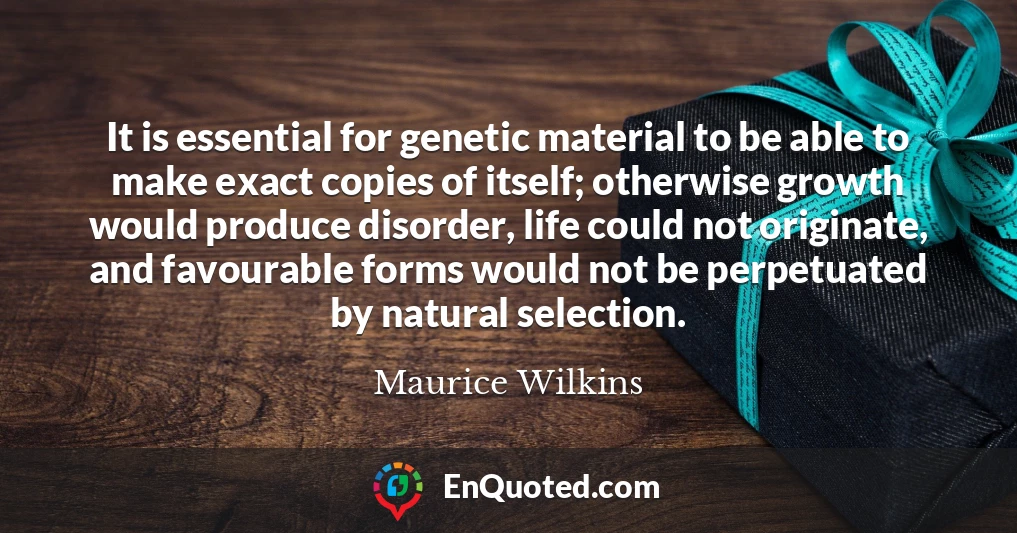 It is essential for genetic material to be able to make exact copies of itself; otherwise growth would produce disorder, life could not originate, and favourable forms would not be perpetuated by natural selection.