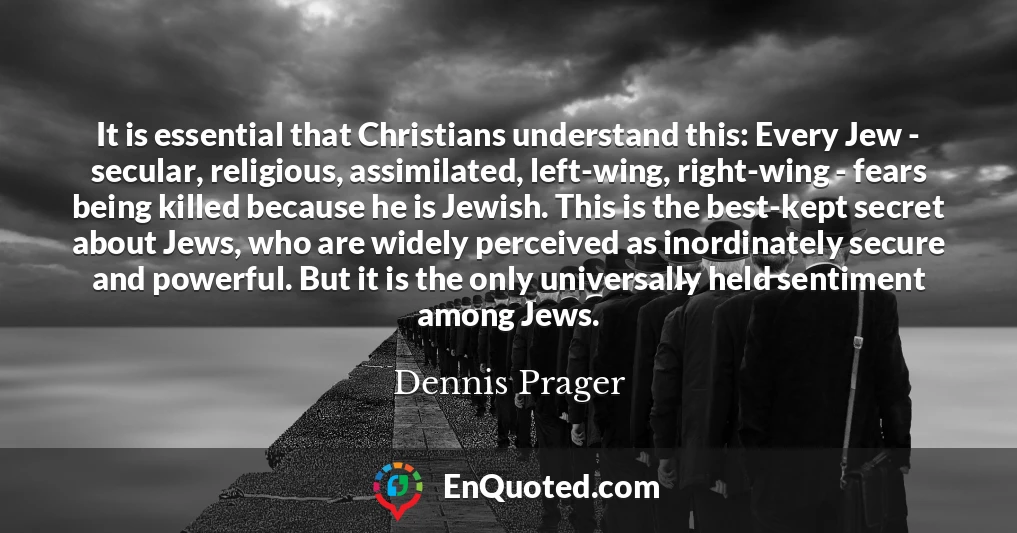 It is essential that Christians understand this: Every Jew - secular, religious, assimilated, left-wing, right-wing - fears being killed because he is Jewish. This is the best-kept secret about Jews, who are widely perceived as inordinately secure and powerful. But it is the only universally held sentiment among Jews.
