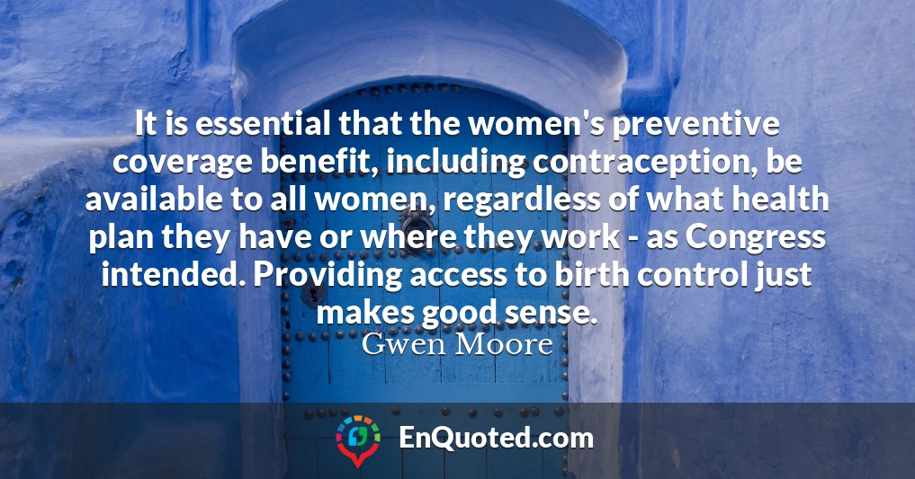It is essential that the women's preventive coverage benefit, including contraception, be available to all women, regardless of what health plan they have or where they work - as Congress intended. Providing access to birth control just makes good sense.