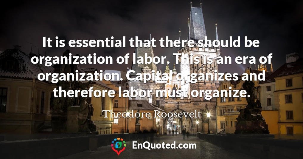 It is essential that there should be organization of labor. This is an era of organization. Capital organizes and therefore labor must organize.