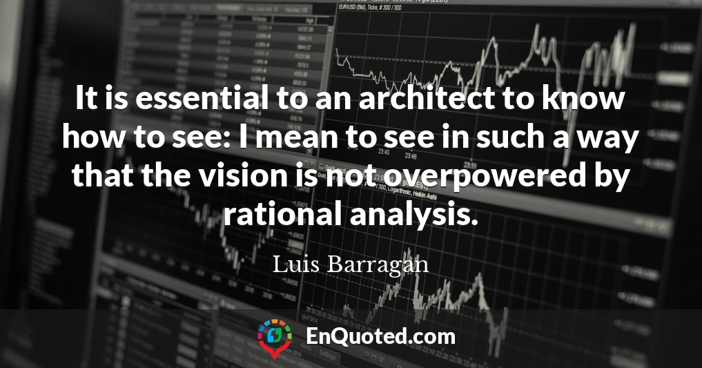 It is essential to an architect to know how to see: I mean to see in such a way that the vision is not overpowered by rational analysis.