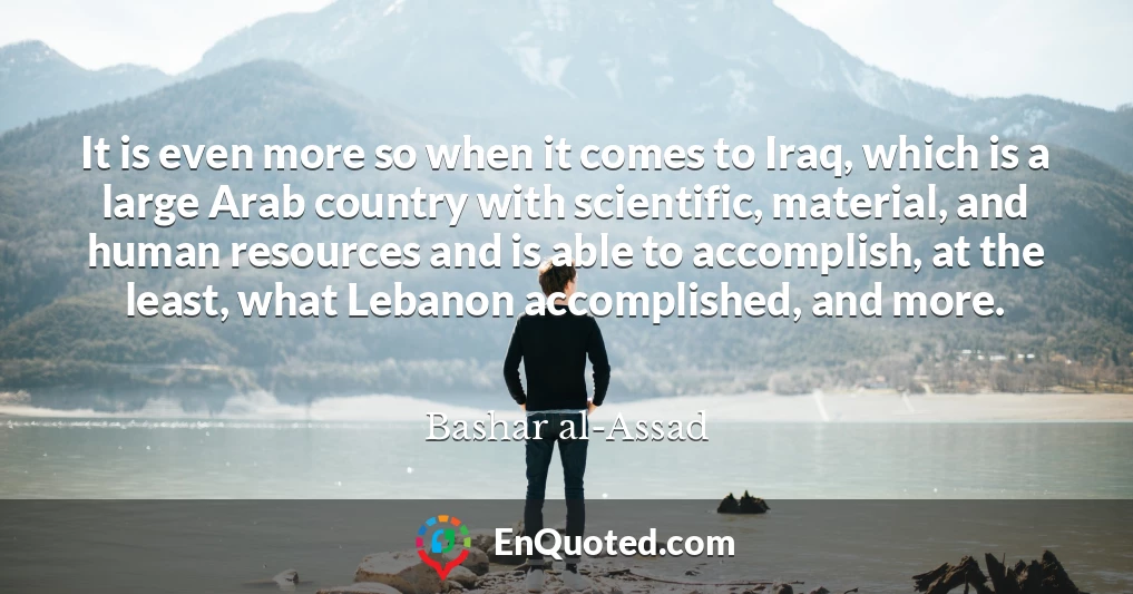 It is even more so when it comes to Iraq, which is a large Arab country with scientific, material, and human resources and is able to accomplish, at the least, what Lebanon accomplished, and more.