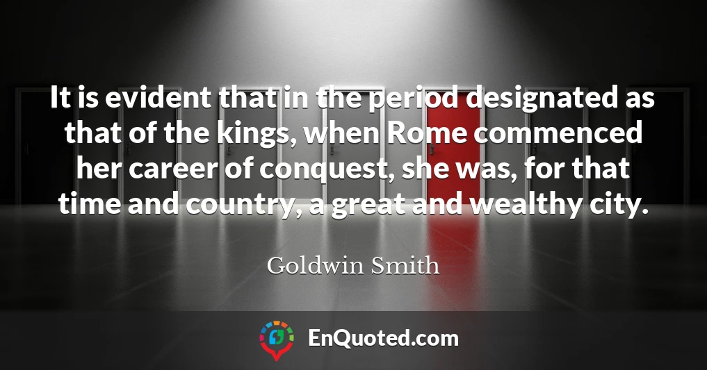 It is evident that in the period designated as that of the kings, when Rome commenced her career of conquest, she was, for that time and country, a great and wealthy city.