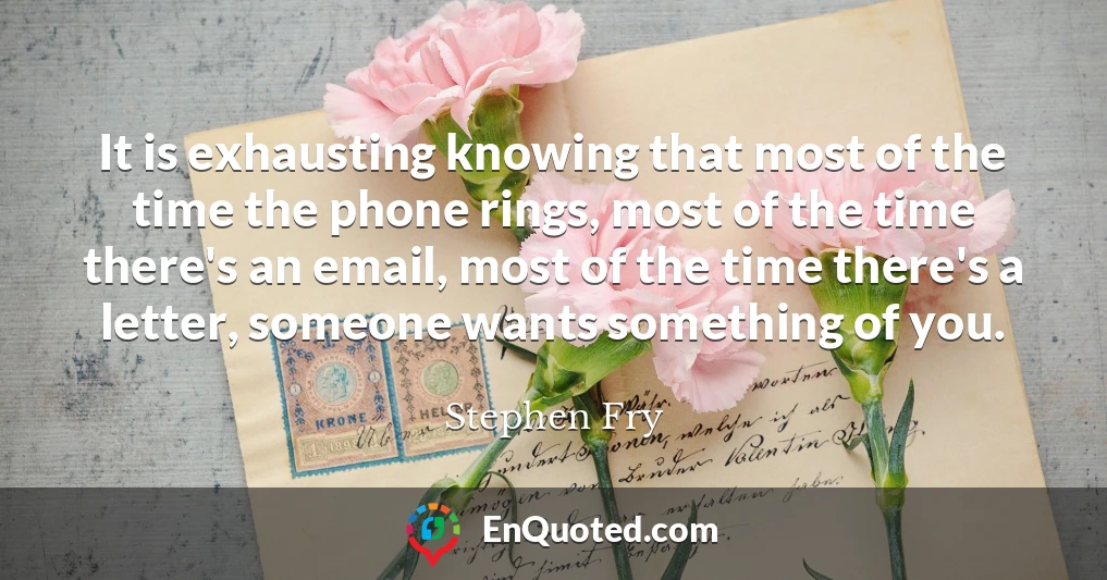 It is exhausting knowing that most of the time the phone rings, most of the time there's an email, most of the time there's a letter, someone wants something of you.