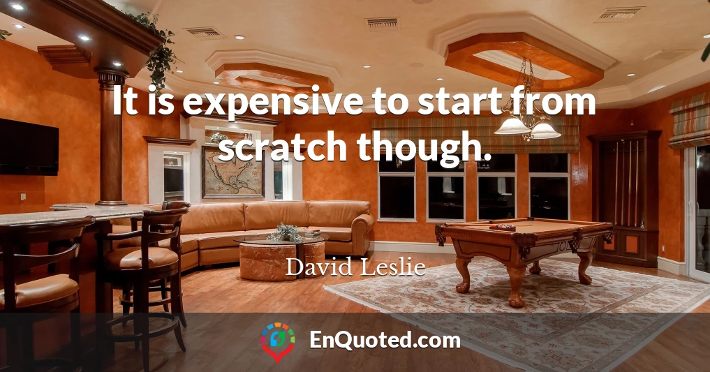 It is expensive to start from scratch though.