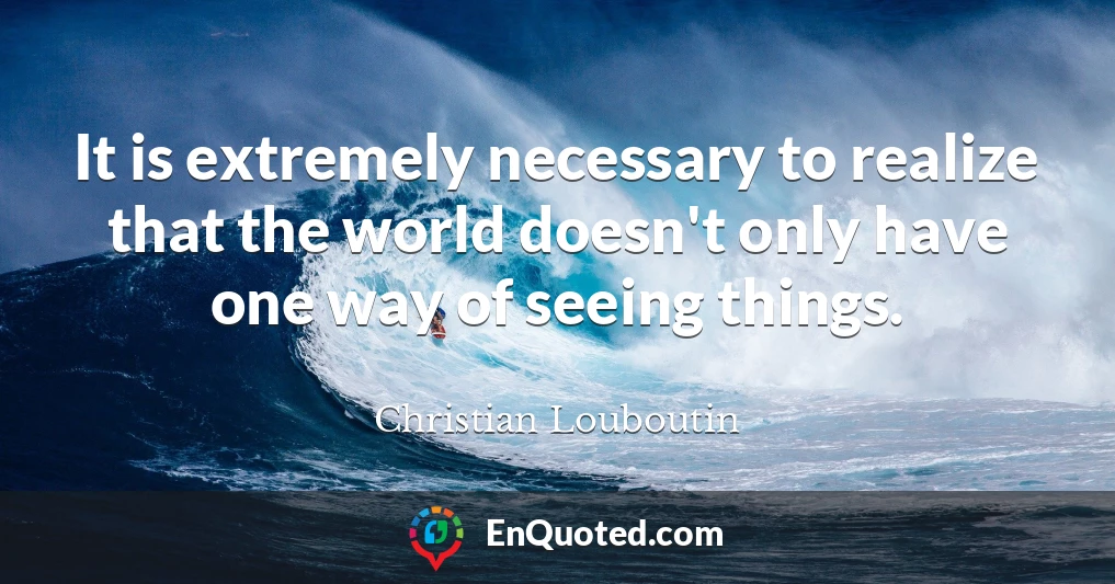 It is extremely necessary to realize that the world doesn't only have one way of seeing things.